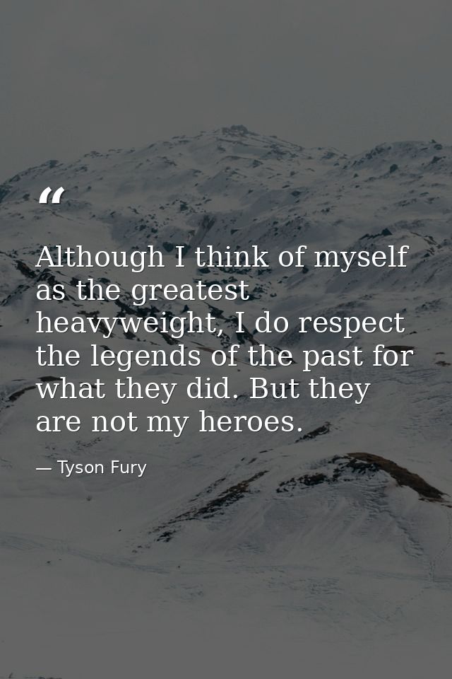 Although I think of myself as the greatest heavyweight, I do respect the legends of the past for what they did. But they — Tyson Fury