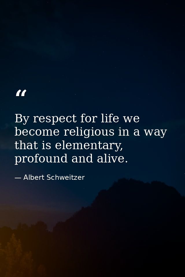 By respect for life we become religious in a way that is elementary, profound and alive. — Albert Schweitzer