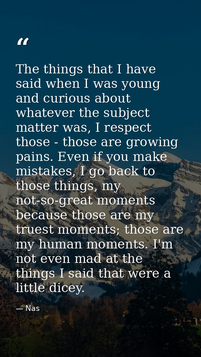 The things that I have said when I was young and curious about whatever the subject matter was, I respect those - those  — Nas