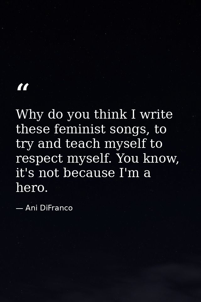 Why do you think I write these feminist songs, to try and teach myself to respect myself. You know, it's not because I'm — Ani DiFranco