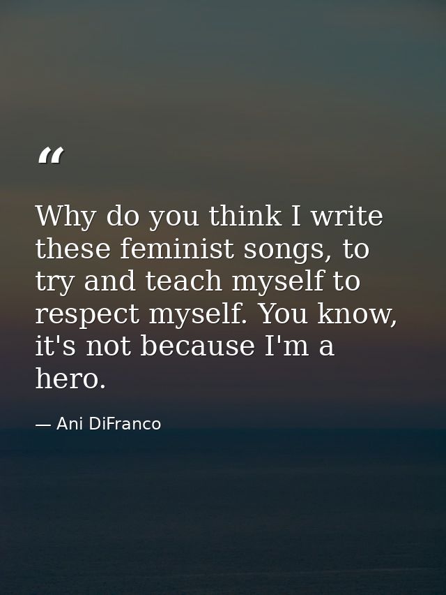 Why do you think I write these feminist songs, to try and teach myself to respect myself. You know, it's not because I'm — Ani DiFranco
