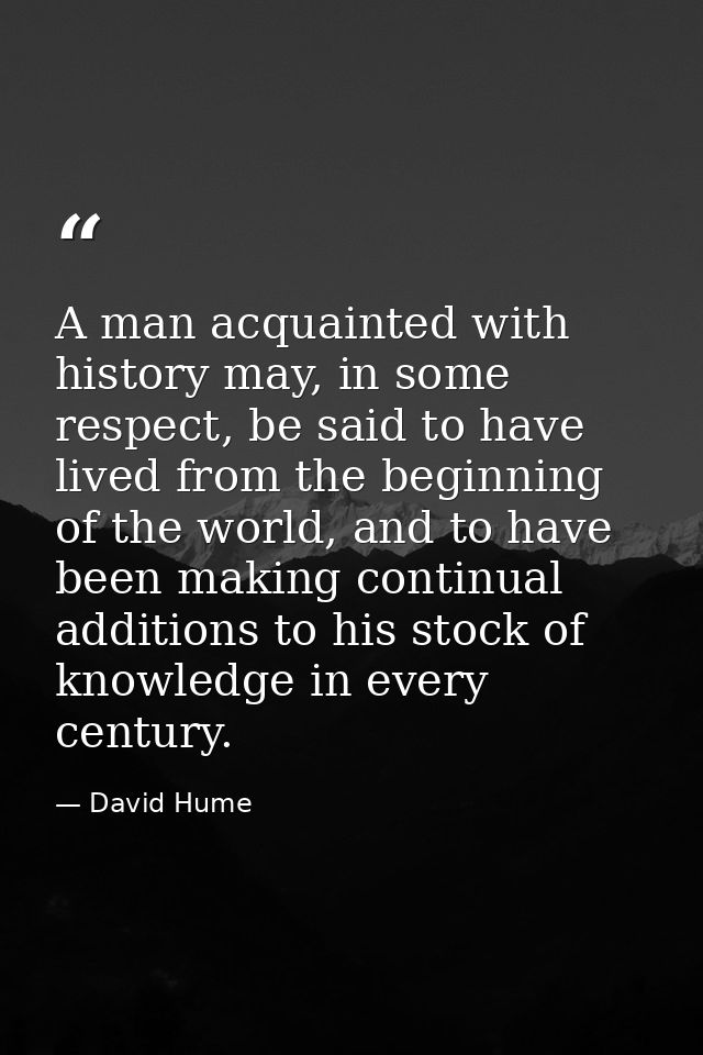A man acquainted with history may, in some respect, be said to have lived from the beginning of the world, and to have b — David Hume