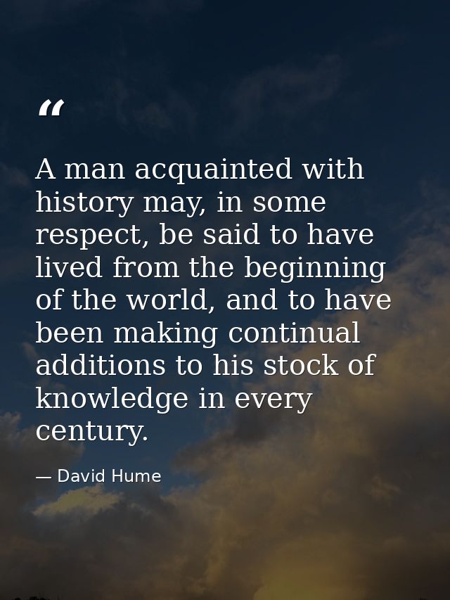 A man acquainted with history may, in some respect, be said to have lived from the beginning of the world, and to have b — David Hume
