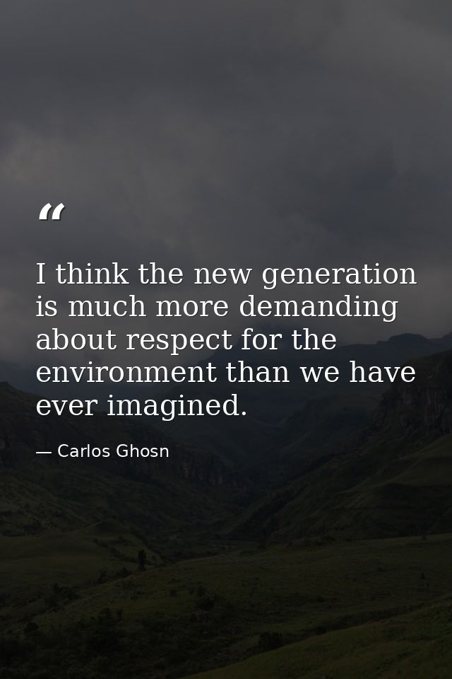 I think the new generation is much more demanding about respect for the environment than we have ever imagined. — Carlos Ghosn