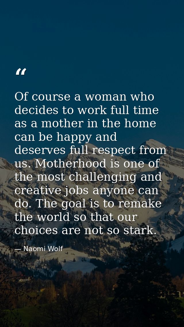 Of course a woman who decides to work full time as a mother in the home can be happy and deserves full respect from us.  — Naomi Wolf