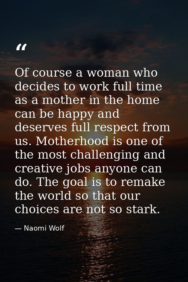 Of course a woman who decides to work full time as a mother in the home can be happy and deserves full respect from us.  — Naomi Wolf