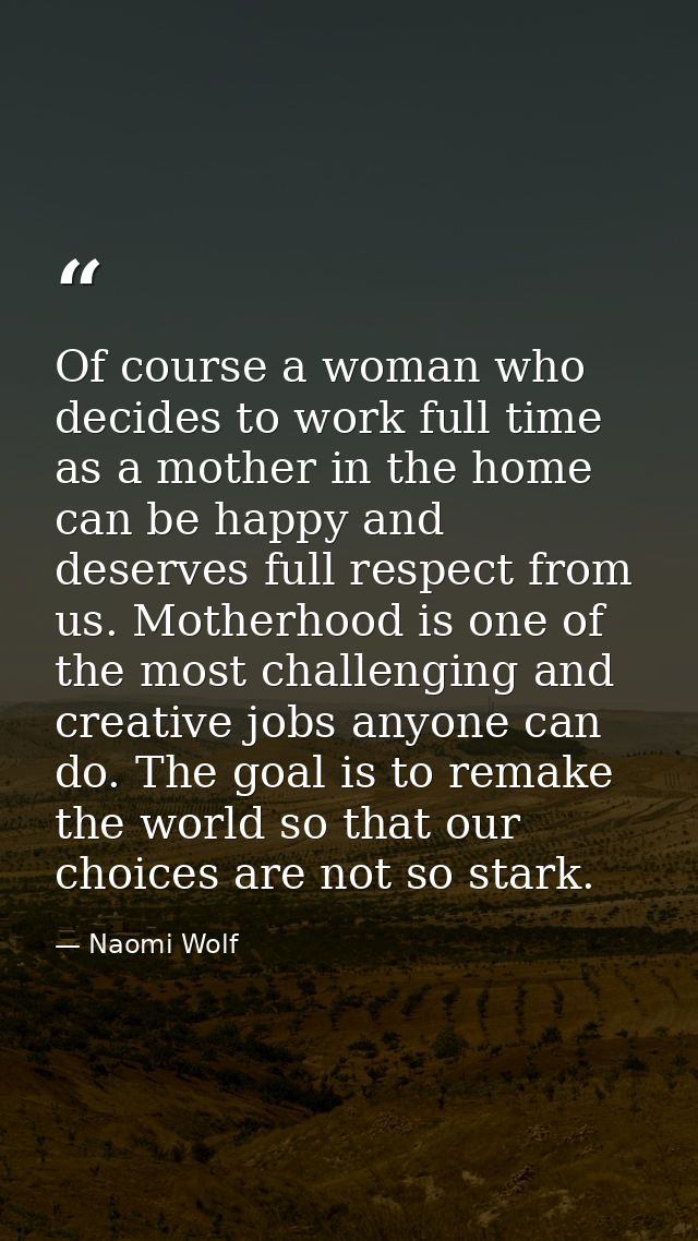Of course a woman who decides to work full time as a mother in the home can be happy and deserves full respect from us.  — Naomi Wolf