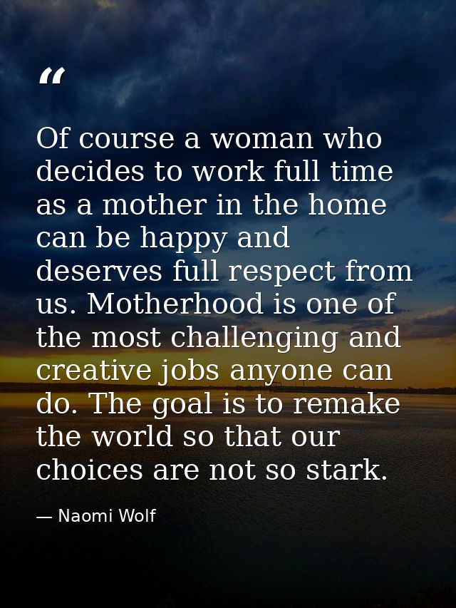 Of course a woman who decides to work full time as a mother in the home can be happy and deserves full respect from us.  — Naomi Wolf