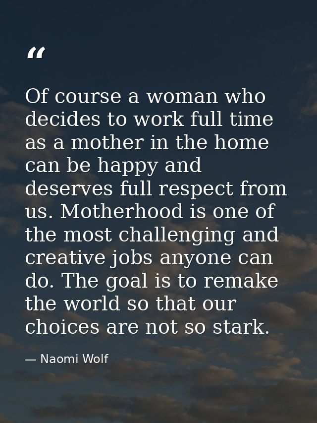 Of course a woman who decides to work full time as a mother in the home can be happy and deserves full respect from us.  — Naomi Wolf