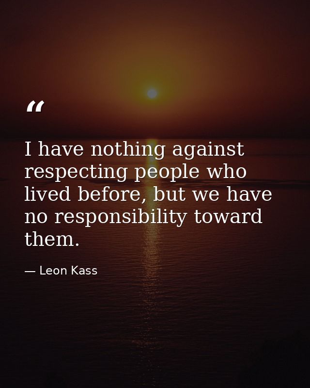 I have nothing against respecting people who lived before, but we have no responsibility toward them. — Leon Kass