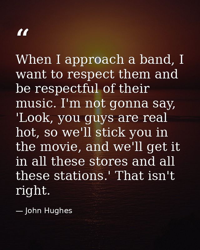 When I approach a band, I want to respect them and be respectful of their music. I'm not gonna say, 'Look, you guys are  — John Hughes