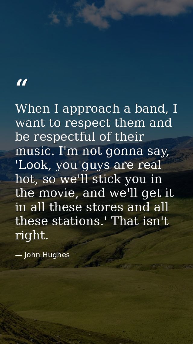 When I approach a band, I want to respect them and be respectful of their music. I'm not gonna say, 'Look, you guys are  — John Hughes