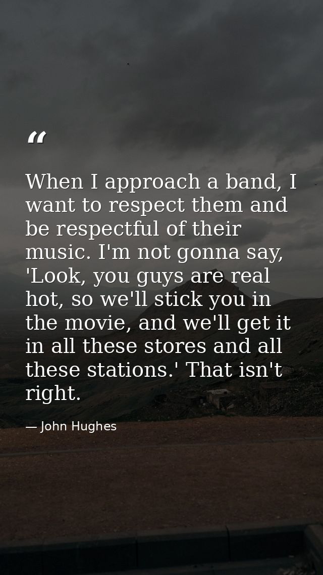 When I approach a band, I want to respect them and be respectful of their music. I'm not gonna say, 'Look, you guys are  — John Hughes