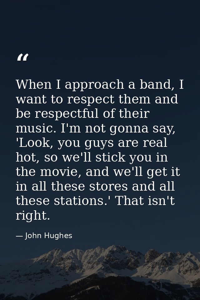 When I approach a band, I want to respect them and be respectful of their music. I'm not gonna say, 'Look, you guys are  — John Hughes