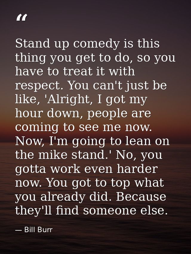 Stand up comedy is this thing you get to do, so you have to treat it with respect. You can't just be like, 'Alright, I g — Bill Burr