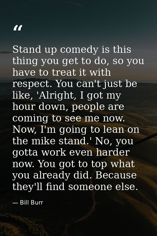 Stand up comedy is this thing you get to do, so you have to treat it with respect. You can't just be like, 'Alright, I g — Bill Burr