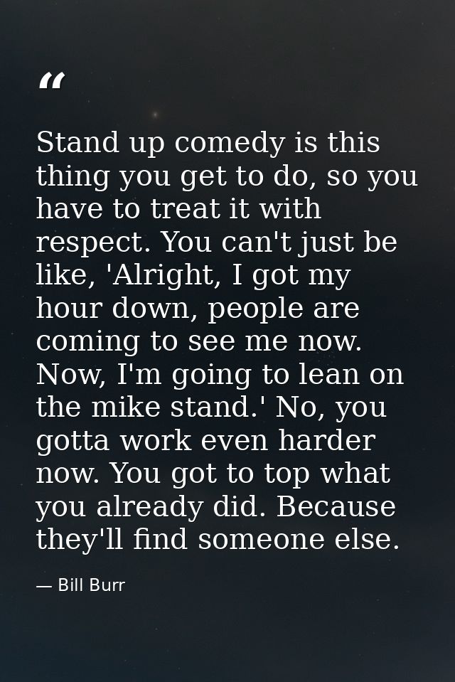 Stand up comedy is this thing you get to do, so you have to treat it with respect. You can't just be like, 'Alright, I g — Bill Burr
