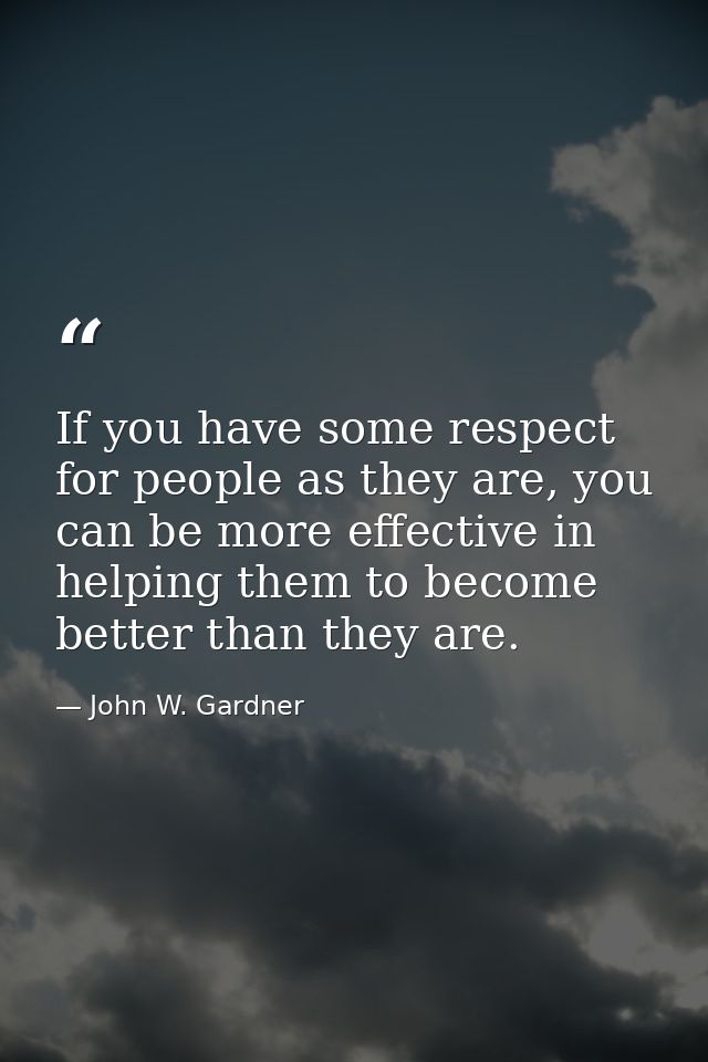 If you have some respect for people as they are, you can be more effective in helping them to become better than they ar — John W. Gardner