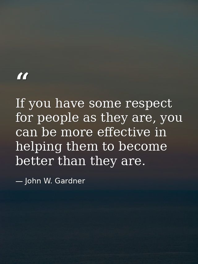 If you have some respect for people as they are, you can be more effective in helping them to become better than they ar — John W. Gardner