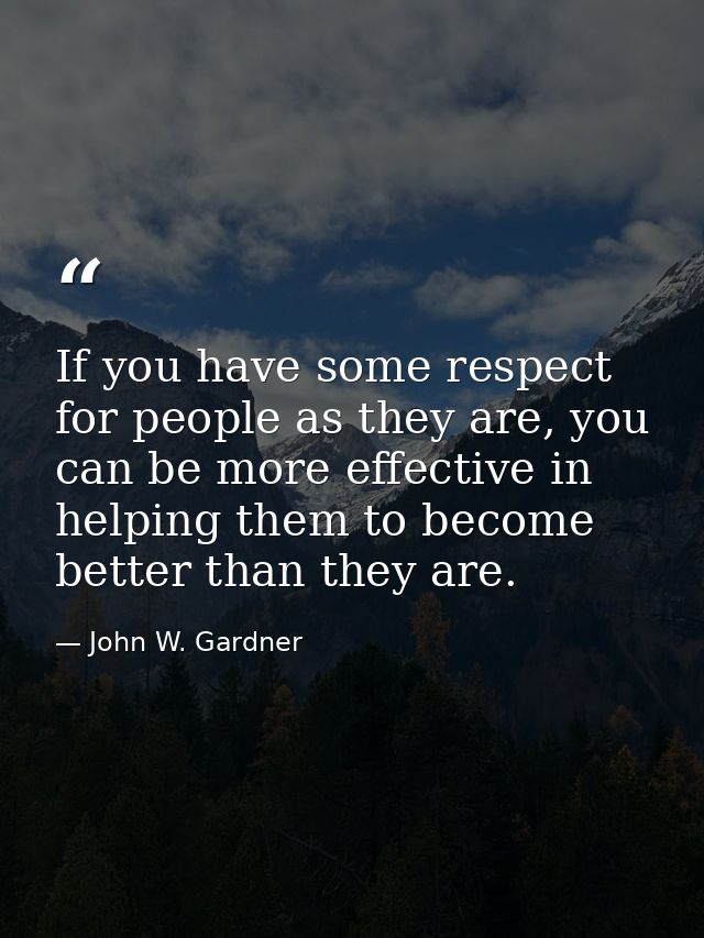 If you have some respect for people as they are, you can be more effective in helping them to become better than they ar — John W. Gardner