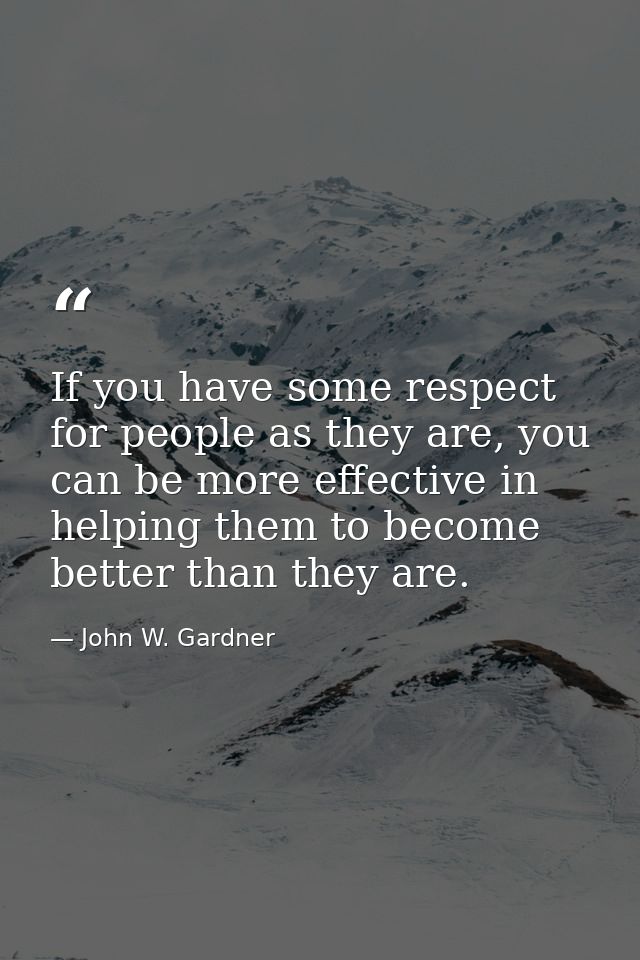 If you have some respect for people as they are, you can be more effective in helping them to become better than they ar — John W. Gardner