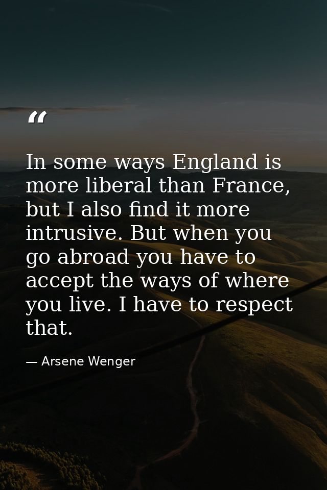In some ways England is more liberal than France, but I also find it more intrusive. But when you go abroad you have to  — Arsene Wenger