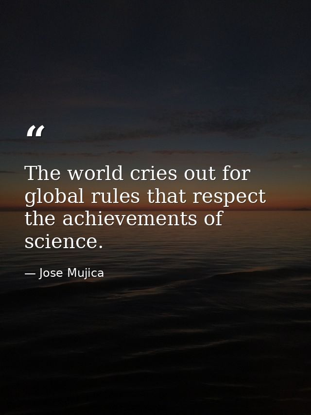 The world cries out for global rules that respect the achievements of science. — Jose Mujica