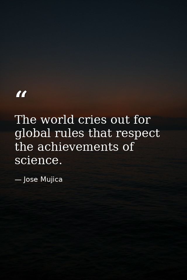The world cries out for global rules that respect the achievements of science. — Jose Mujica