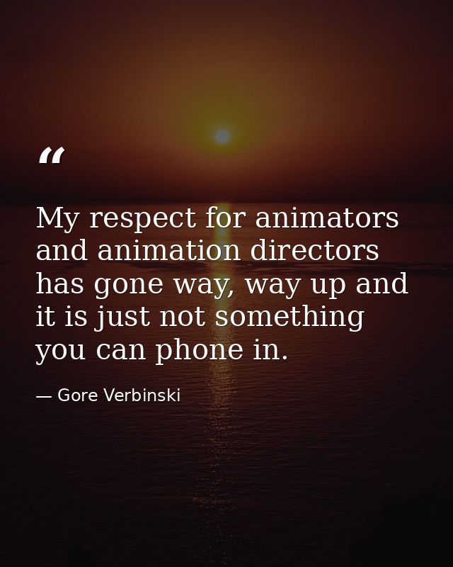 My respect for animators and animation directors has gone way, way up and it is just not something you can phone in. — Gore Verbinski