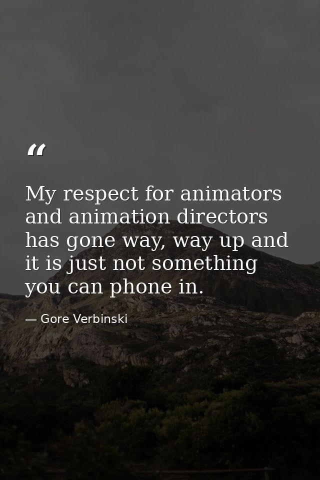 My respect for animators and animation directors has gone way, way up and it is just not something you can phone in. — Gore Verbinski