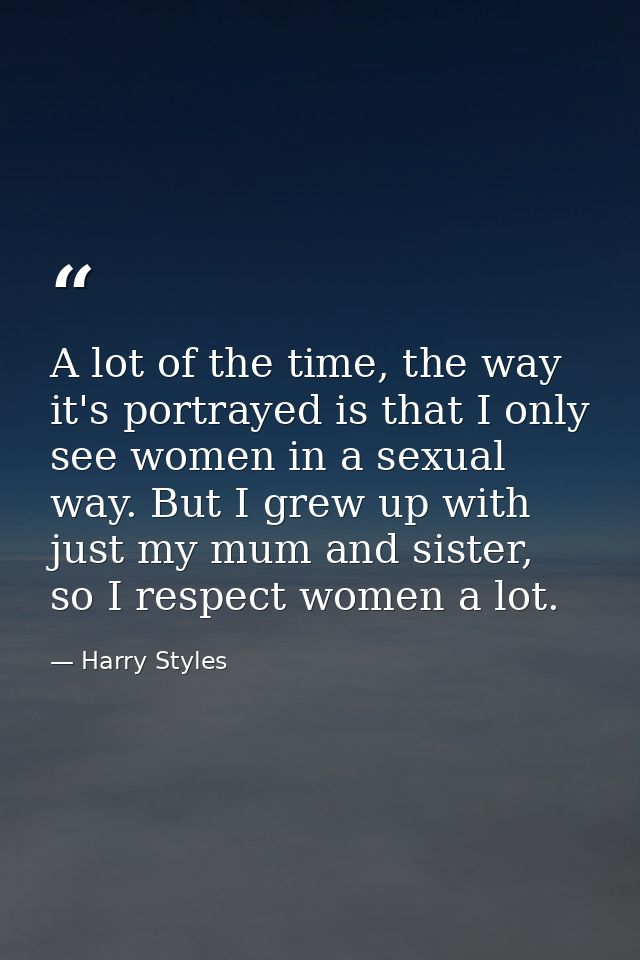 A lot of the time, the way it's portrayed is that I only see women in a sexual way. But I grew up with just my mum and s — Harry Styles