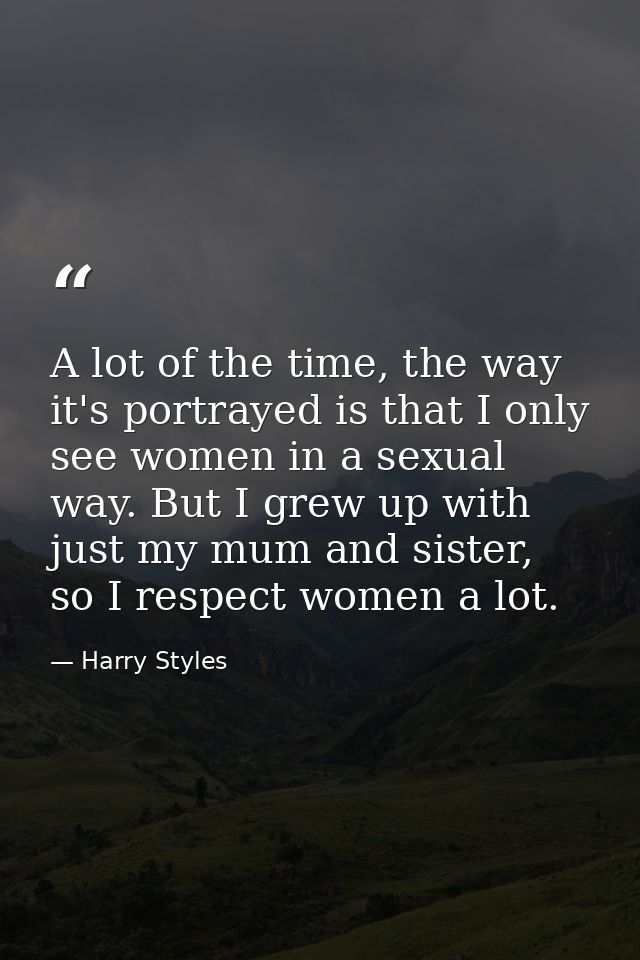 A lot of the time, the way it's portrayed is that I only see women in a sexual way. But I grew up with just my mum and s — Harry Styles