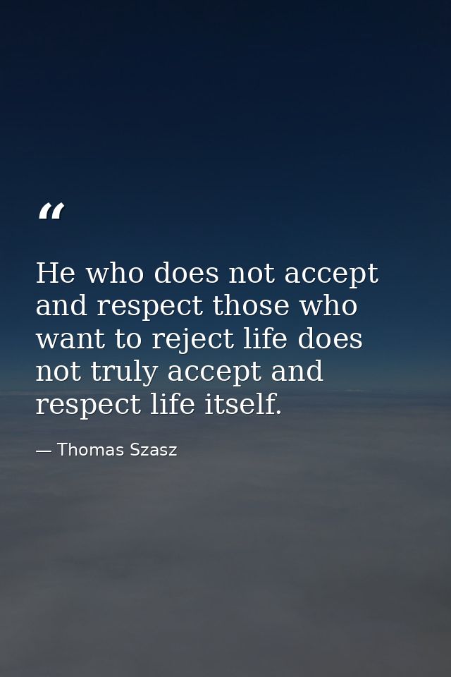 He who does not accept and respect those who want to reject life does not truly accept and respect life itself. — Thomas Szasz