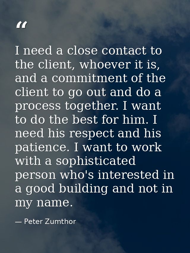 I need a close contact to the client, whoever it is, and a commitment of the client to go out and do a process together. — Peter Zumthor