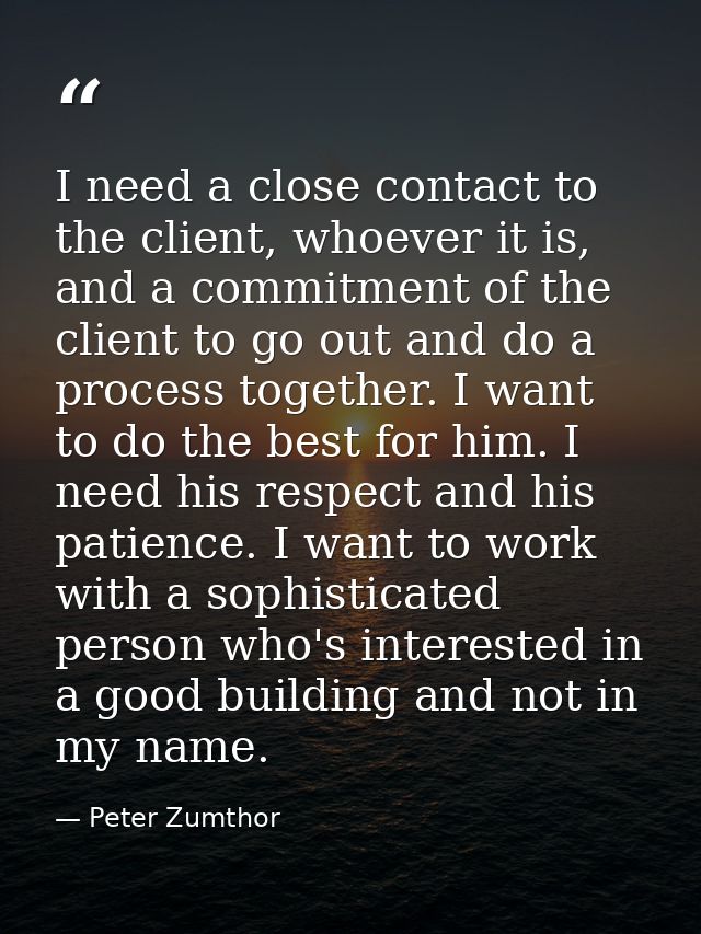 I need a close contact to the client, whoever it is, and a commitment of the client to go out and do a process together. — Peter Zumthor
