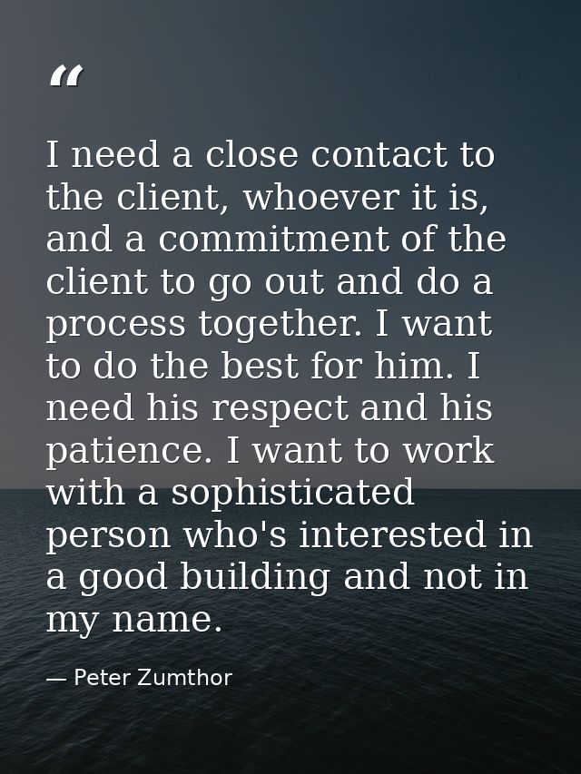 I need a close contact to the client, whoever it is, and a commitment of the client to go out and do a process together. — Peter Zumthor