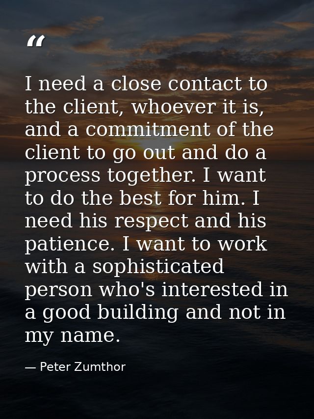 I need a close contact to the client, whoever it is, and a commitment of the client to go out and do a process together. — Peter Zumthor