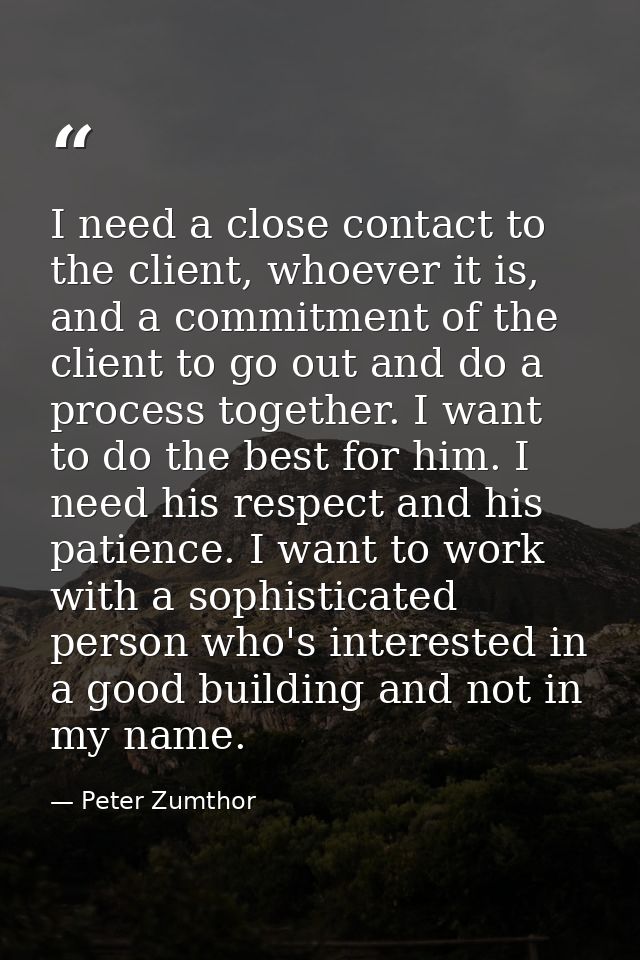 I need a close contact to the client, whoever it is, and a commitment of the client to go out and do a process together. — Peter Zumthor