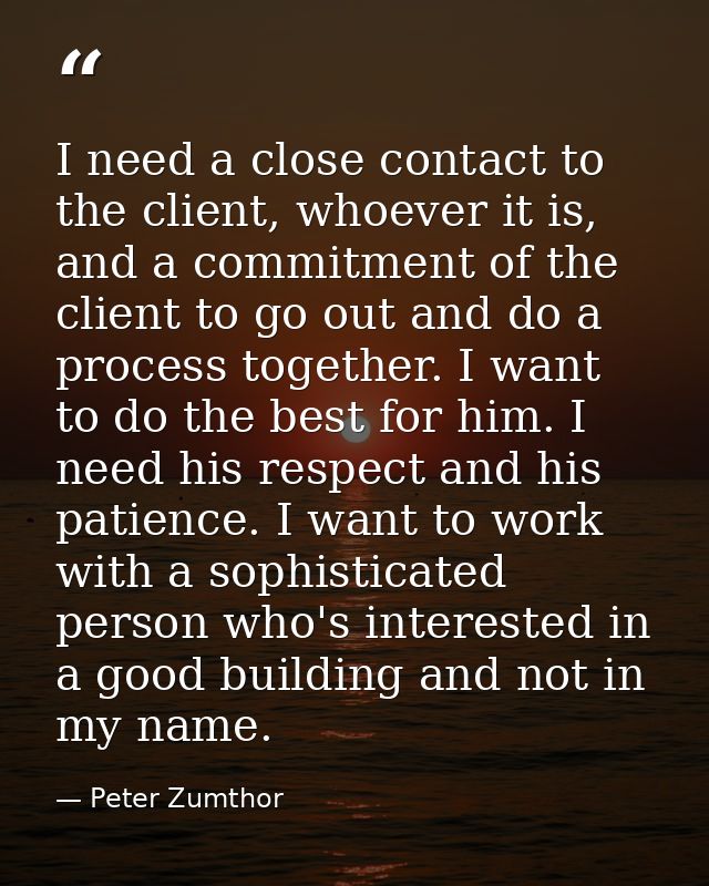 I need a close contact to the client, whoever it is, and a commitment of the client to go out and do a process together. — Peter Zumthor