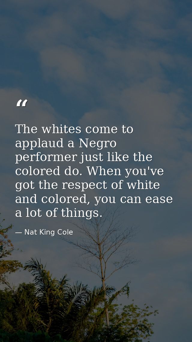 The whites come to applaud a Negro performer just like the colored do. When you've got the respect of white and colored, — Nat King Cole