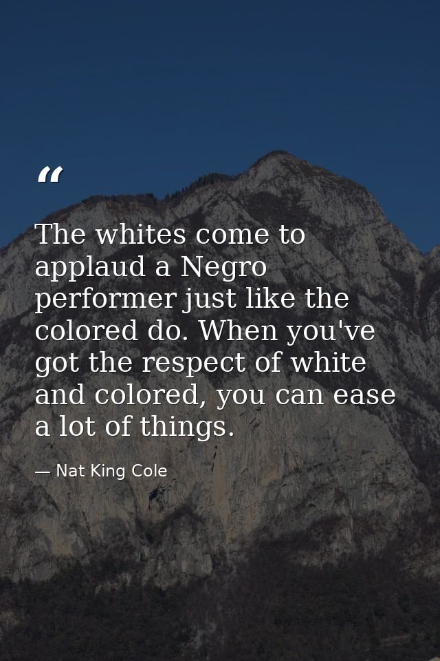 The whites come to applaud a Negro performer just like the colored do. When you've got the respect of white and colored, — Nat King Cole