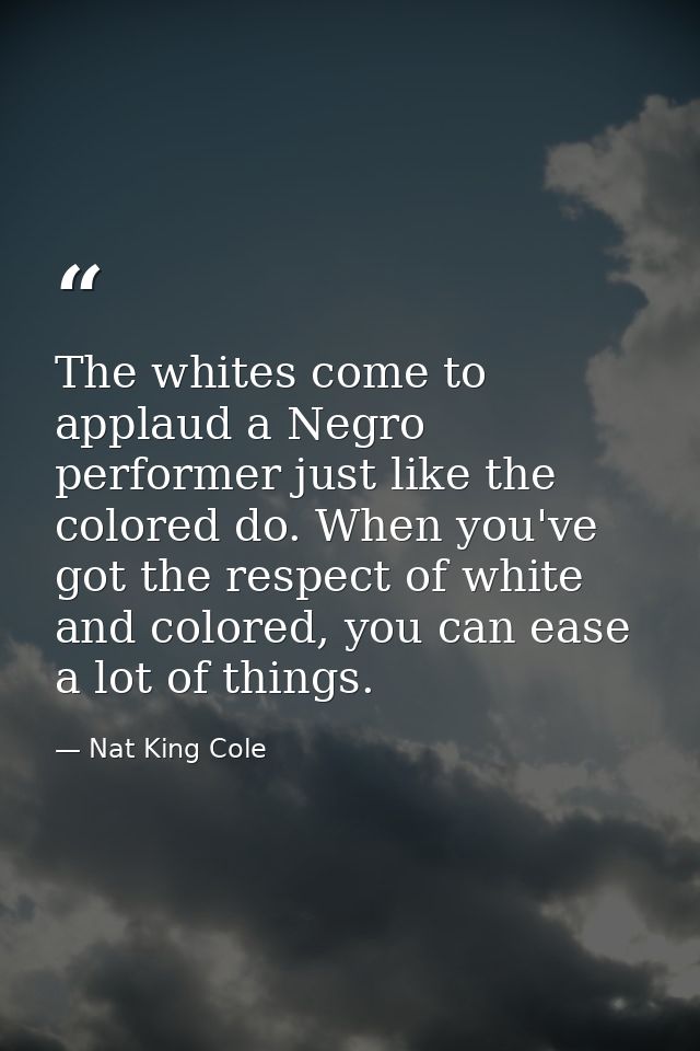 The whites come to applaud a Negro performer just like the colored do. When you've got the respect of white and colored, — Nat King Cole