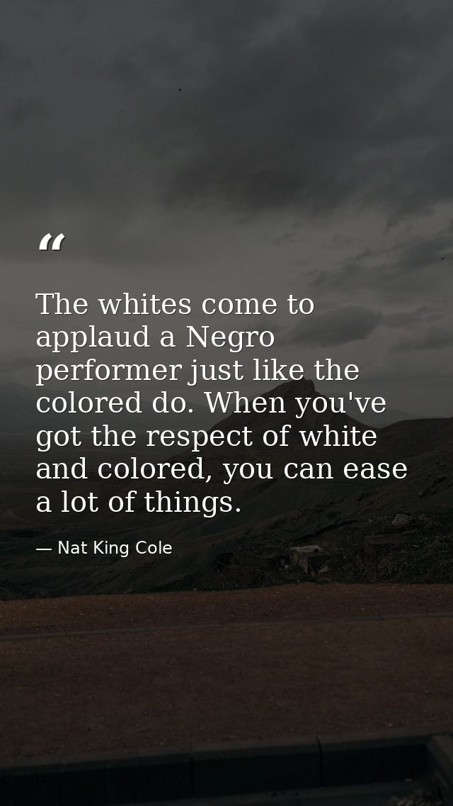 The whites come to applaud a Negro performer just like the colored do. When you've got the respect of white and colored, — Nat King Cole
