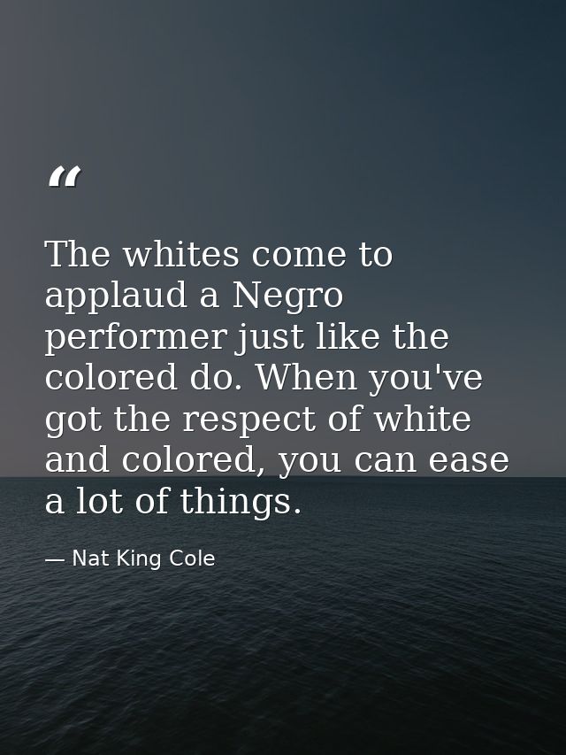 The whites come to applaud a Negro performer just like the colored do. When you've got the respect of white and colored, — Nat King Cole