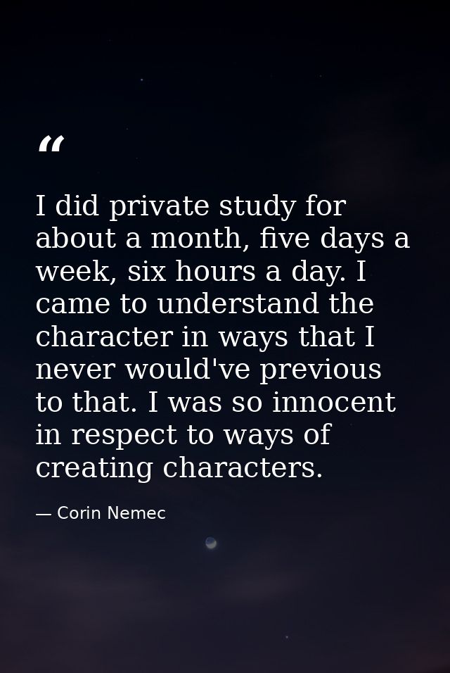 I did private study for about a month, five days a week, six hours a day. I came to understand the character in ways tha — Corin Nemec