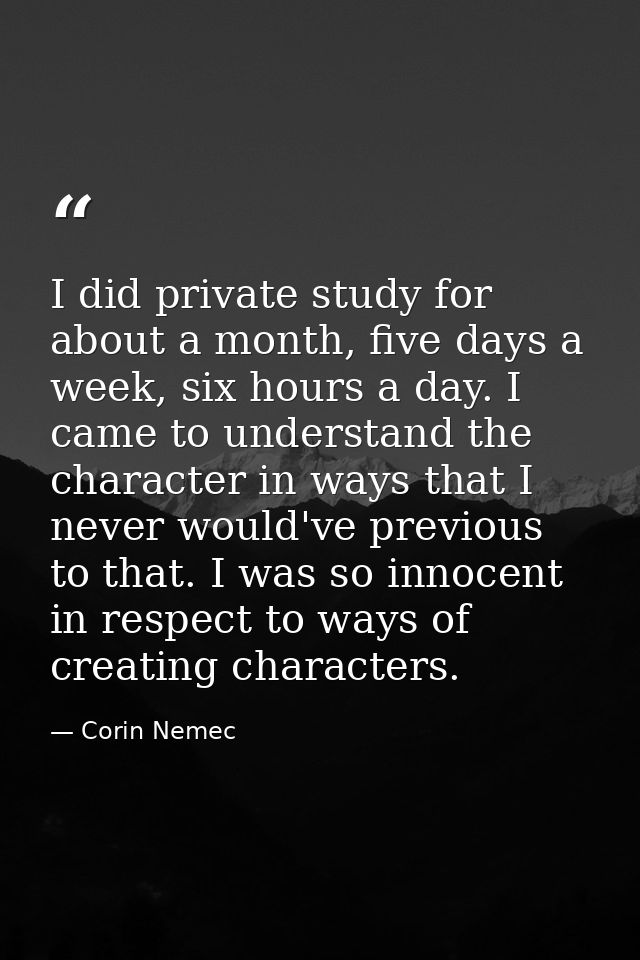 I did private study for about a month, five days a week, six hours a day. I came to understand the character in ways tha — Corin Nemec