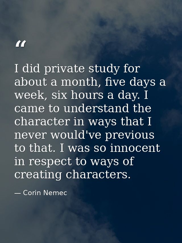 I did private study for about a month, five days a week, six hours a day. I came to understand the character in ways tha — Corin Nemec