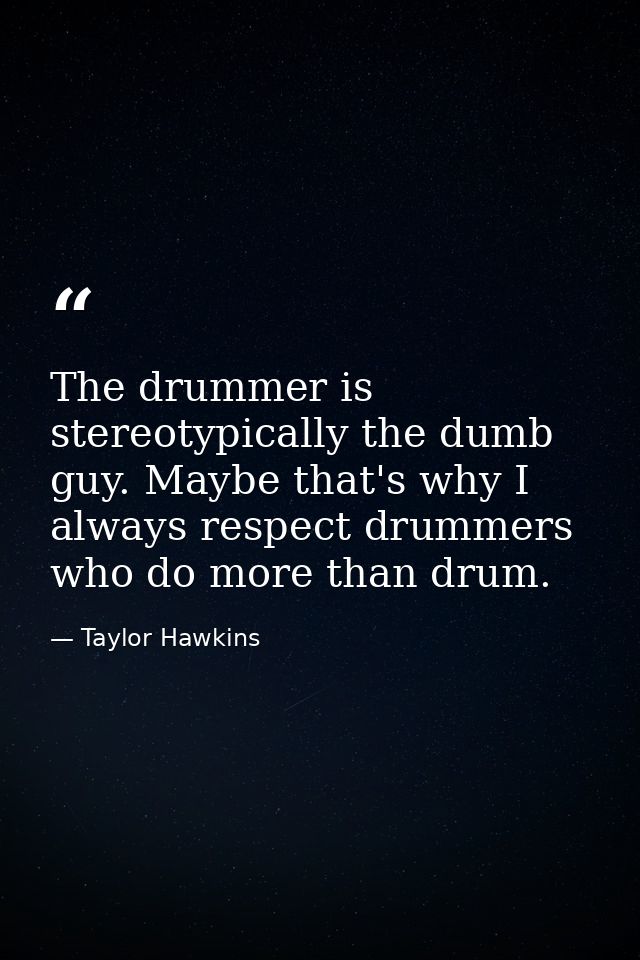 The drummer is stereotypically the dumb guy. Maybe that's why I always respect drummers who do more than drum. — Taylor Hawkins
