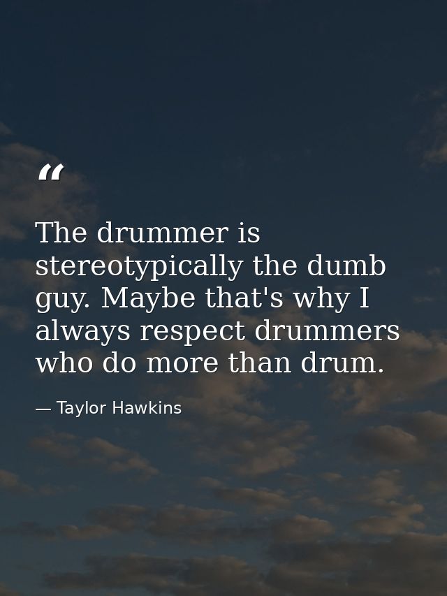 The drummer is stereotypically the dumb guy. Maybe that's why I always respect drummers who do more than drum. — Taylor Hawkins
