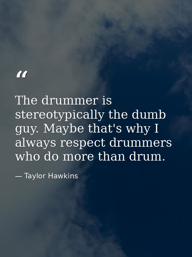 The drummer is stereotypically the dumb guy. Maybe that's why I always respect drummers who do more than drum. — Taylor Hawkins